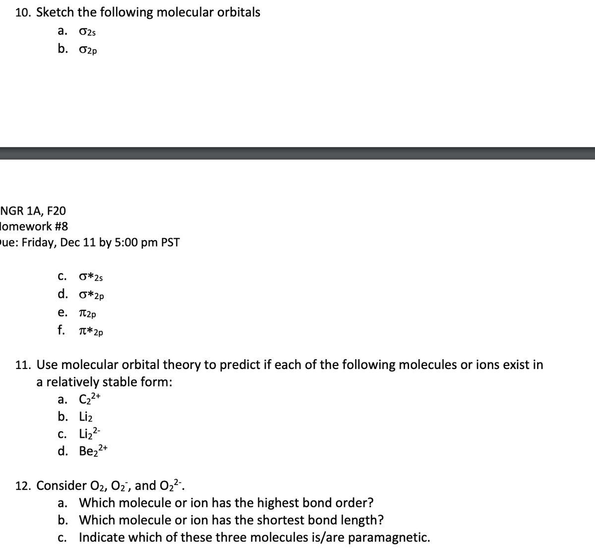 10. Sketch the following molecular orbitals
a. 02s
b. O2p
NGR 1A, F20
lomework #8
ue: Friday, Dec 11 by 5:00 pm PST
С.
O*2s
d. o*2p
e. Tt2p
f. T*2p
11. Use molecular orbital theory to predict if each of the following molecules or ions exist in
a relatively stable form:
а. С,2+
b. Liz
с. Liz2
d. Bez2*
12. Consider O2, 02, and O2-.
a. Which molecule or ion has the highest bond order?
b. Which molecule or ion has the shortest bond length?
c. Indicate which of these three molecules is/are paramagnetic.
