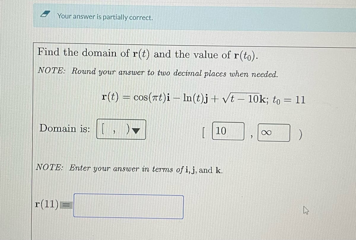 Your answer is partially correct.
Find the domain of r(t) and the value of r(to).
NOTE: Round your answer to two decimal places when needed.
Domain is:
r(t) = cos(πt)i — ln(t)j + √t – 10k; to = 11
|r(11)=
"
[10
NOTE: Enter your answer in terms of i, j, and k.
X
)