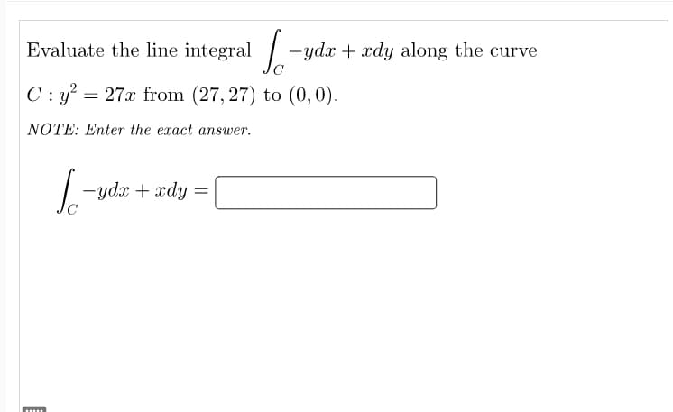 Evaluate the line integral -ydx + xdy along the curve
C: y² = 27x from (27,27) to (0,0).
NOTE: Enter the exact answer.
L-ydr + ady
=