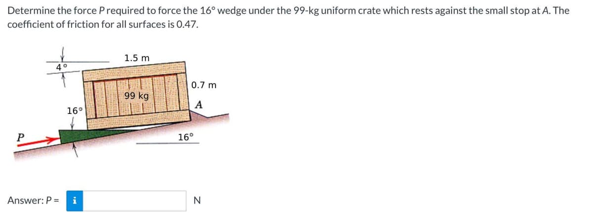 Determine the force P required to force the 16° wedge under the 99-kg uniform crate which rests against the small stop at A. The
coefficient of friction for all surfaces is 0.47.
P
4°
16°
Answer: P = i
1.5 m
99 kg
0.7 m
A
16°
N