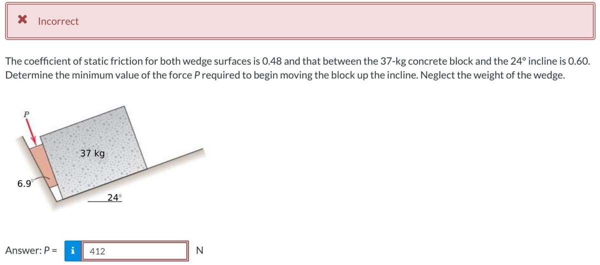* Incorrect
The coefficient of static friction for both wedge surfaces is 0.48 and that between the 37-kg concrete block and the 24° incline is 0.60.
Determine the minimum value of the force P required to begin moving the block up the incline. Neglect the weight of the wedge.
6.9
Answer: P =
37 kg
412
24°
N