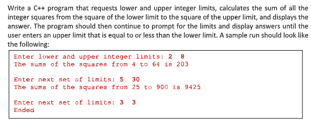 Write a C++ program that requests lower and upper integer limits, calculates the sum of all the
integer squares from the square of the lower limit to the square of the upper limit, and displays the
answer. The program should then continue to prompt for the limits and display answers until the
user enters an upper limit that is equal to or less than the lower limit. A sample run should look like
the following:
Enter lower and upper integer limits: 2 8
The sums of the squares from 4 to 64 is 203
Enter next set of limits: 5
30
The sums of the squares from 25 to 900 is 9425
Enter next set of limits: 3
3.
Ended
