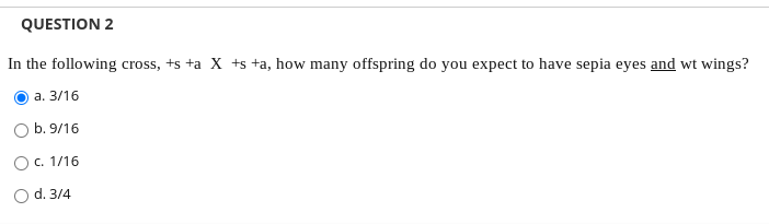 QUESTION 2
In the following cross, +s +a X +s +a, how many offspring do you expect to have sepia eyes and wt wings?
а. 3/16
b. 9/16
Oc. 1/16
O d. 3/4
