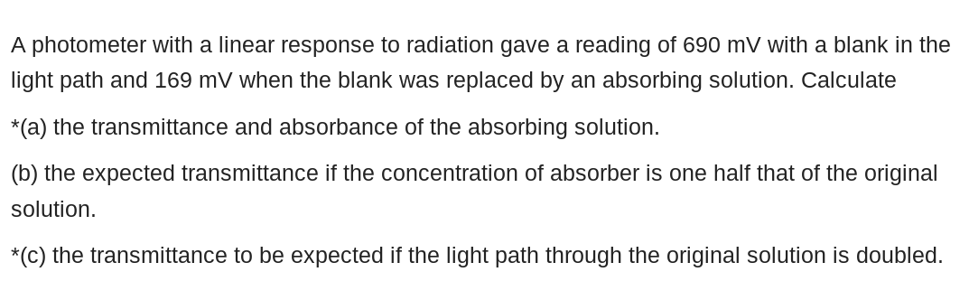 A photometer with a linear response to radiation gave a reading of 690 mV with a blank in the
light path and 169 mV when the blank was replaced by an absorbing solution. Calculate
*(a) the transmittance and absorbance of the absorbing solution.
(b) the expected transmittance if the concentration of absorber is one half that of the original
solution.
*(c) the transmittance to be expected if the light path through the original solution is doubled.