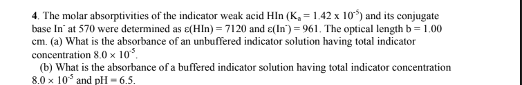 4. The molar absorptivities of the indicator weak acid HIn (K₁ = 1.42 x 105) and its conjugate
base In at 570 were determined as ε(HIn) = 7120 and ɛ(In) = 961. The optical length b = 1.00
cm. (a) What is the absorbance of an unbuffered indicator solution having total indicator
concentration 8.0 × 10%.
(b) What is the absorbance of a buffered indicator solution having total indicator concentration
8.0 x 105 and pH = 6.5.