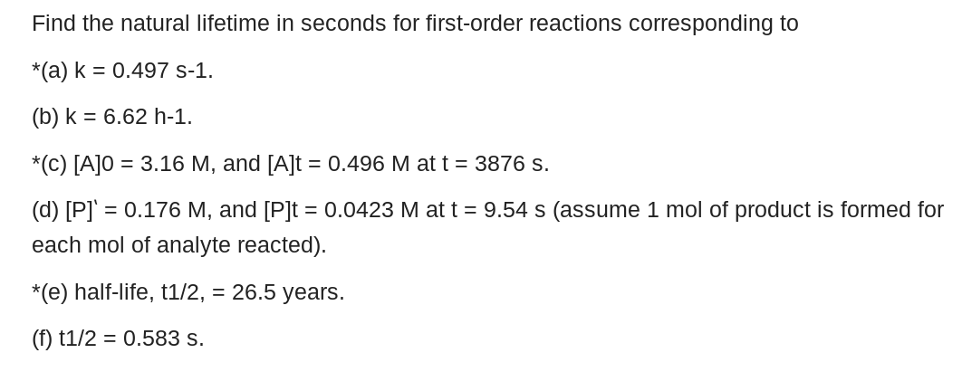Find the natural lifetime in seconds for first-order reactions corresponding to
*(a) k = 0.497 s-1.
(b) k = 6.62 h-1.
*(C) [A]0 = 3.16 M, and [A]t = 0.496 M at t = 3876 s.
(d) [P]' = 0.176 M, and [P]t = 0.0423 M at t = 9.54 s (assume 1 mol of product is formed for
each mol of analyte reacted).
*(e) half-life, t1/2, = 26.5 years.
(f) t1/2 = 0.583 s.
