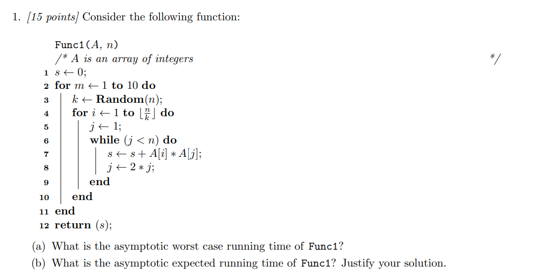 1. /15 points] Consider the following function:
Func1(A, n)
* A is an array of integers
1 80;
2 for m 1 to 10 do
k Random(n);
for i1 to do
j1
while (jn) do
ssA[A[j];
j2*j;
3
4
5
6
7
8
end
end
10
11 end
12 return (s);
(a) What is the asymptotic worst case running time of Func1?
(b) What is the asymptotic expected running time of Func1? Justify your solution
