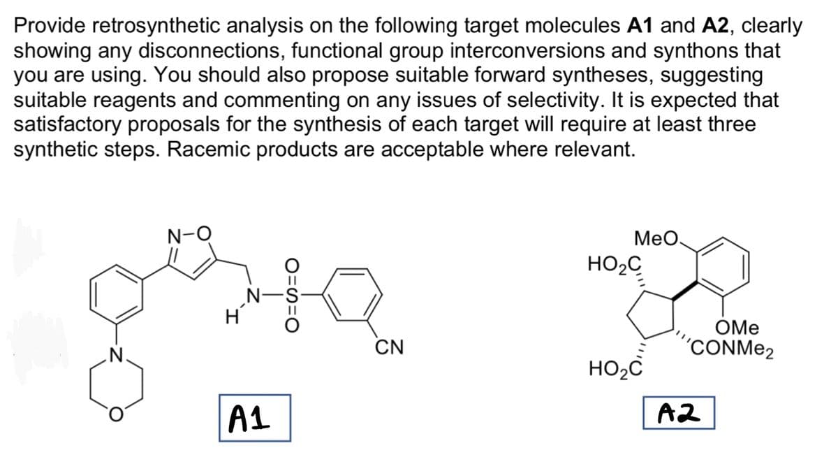 Provide retrosynthetic analysis on the following target molecules A1 and A2, clearly
showing any disconnections, functional group interconversions and synthons that
you are using. You should also propose suitable forward syntheses, suggesting
suitable reagents and commenting on any issues of selectivity. It is expected that
satisfactory proposals for the synthesis of each target will require at least three
synthetic steps. Racemic products are acceptable where relevant.
કમર
A1
MeO.
HO₂C
HO₂C
OMe
'CONMe2
A2