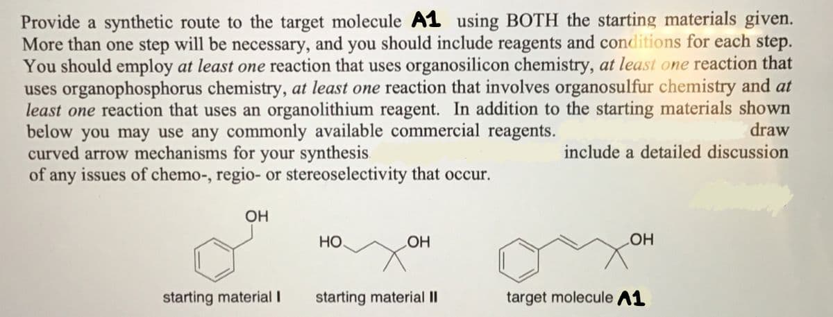 Provide a synthetic route to the target molecule A1 using BOTH the starting materials given.
More than one step will be necessary, and you should include reagents and conditions for each step.
You should employ at least one reaction that uses organosilicon chemistry, at least one reaction that
uses organophosphorus chemistry, at least one reaction that involves organosulfur chemistry and at
least one reaction that uses an organolithium reagent. In addition to the starting materials shown
below you may use any commonly available commercial reagents.
draw
curved arrow mechanisms for your synthesis.
include a detailed discussion
of any issues of chemo-, regio- or stereoselectivity that occur.
OH
starting material I
НО.
OH
starting material II
OH
target molecule A1