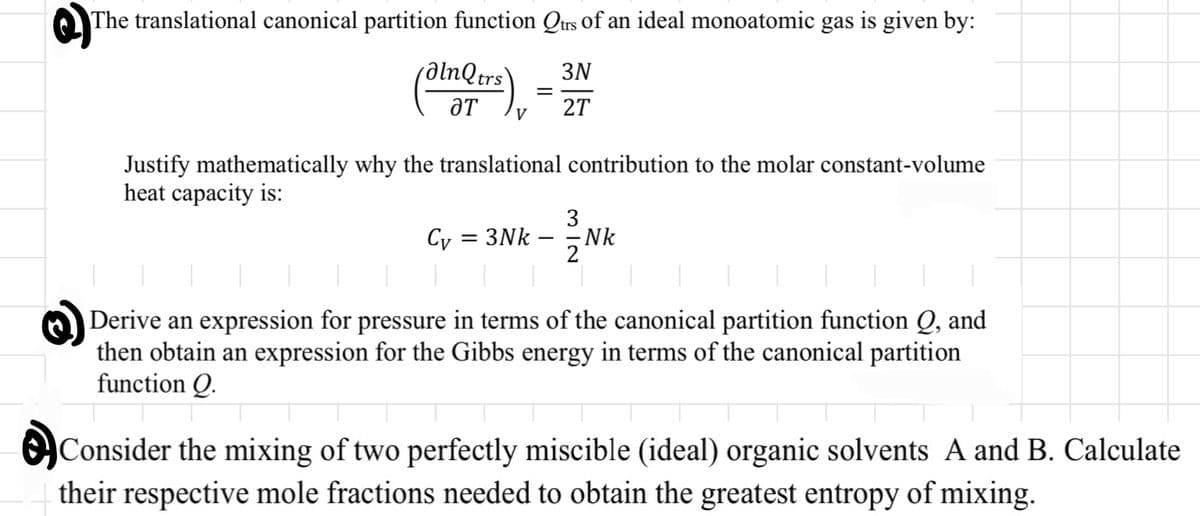 The translational canonical partition function Qtrs of an ideal monoatomic gas is given by:
3N
alnQtrs
ƏT
V
Cy
=
Justify mathematically why the translational contribution to the molar constant-volume
heat capacity is:
= 3Nk
27
312
Nk
Derive an expression for pressure in terms of the canonical partition function Q, and
then obtain an expression for the Gibbs energy in terms of the canonical partition
function Q.
Consider the mixing of two perfectly miscible (ideal) organic solvents A and B. Calculate
their respective mole fractions needed to obtain the greatest entropy of mixing.