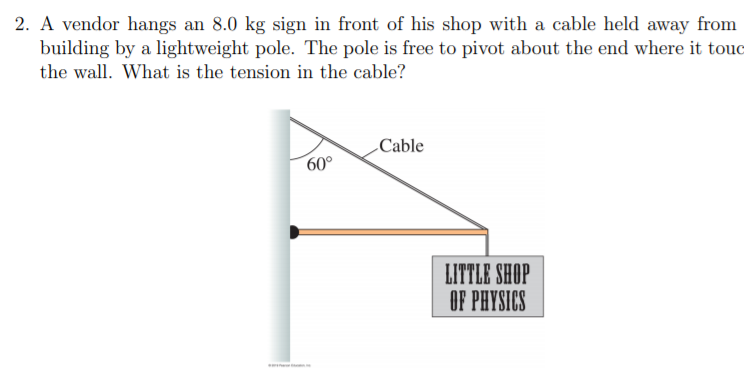 2. A vendor hangs an 8.0 kg sign in front of his shop with a cable held away from
building by a lightweight pole. The pole is free to pivot about the end where it touc
the wall. What is the tension in the cable?
Cable
60°
LITTLE SHOP
OF PHYSICS
