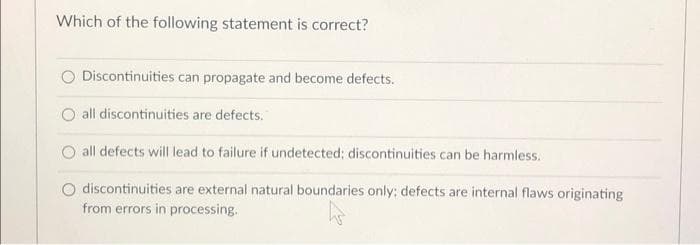 Which of the following statement is correct?
Discontinuities can propagate and become defects.
all discontinuities are defects.
all defects will lead to failure if undetected; discontinuities can be harmless.
O discontinuities are external natural boundaries only; defects are internal flaws originating
from errors in processing.