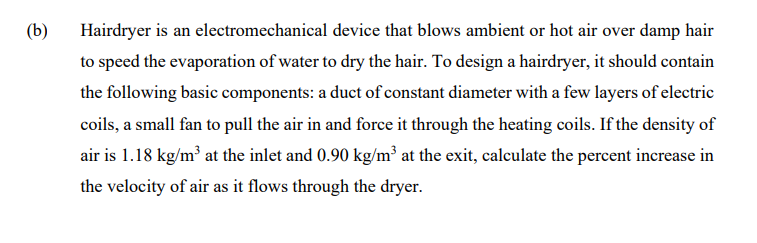 (b)
Hairdryer is an electromechanical device that blows ambient or hot air over damp hair
to speed the evaporation of water to dry the hair. To design a hairdryer, it should contain
the following basic components: a duct of constant diameter with a few layers of electric
coils, a small fan to pull the air in and force it through the heating coils. If the density of
air is 1.18 kg/m³ at the inlet and 0.90 kg/m³ at the exit, calculate the percent increase in
the velocity of air as it flows through the dryer.