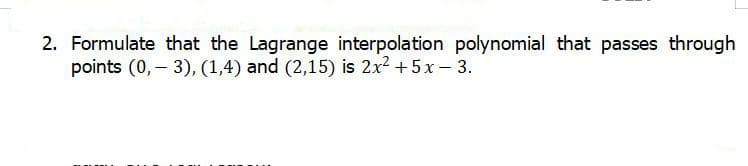 2. Formulate that the Lagrange interpolation polynomial that passes through
points (0, 3), (1,4) and (2,15) is 2x² + 5x - 3.