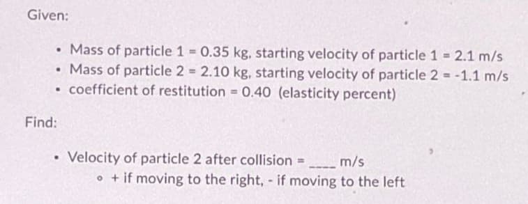 Given:
• Mass of particle 1 = 0.35 kg, starting velocity of particle 1 = 2.1 m/s
Mass of particle 2 = 2.10 kg, starting velocity of particle 2 = -1.1 m/s
• coefficient of restitution = 0.40 (elasticity percent)
Find:
.
• Velocity of particle 2 after collision = _______ m/s
• + if moving to the right, - if moving to the left