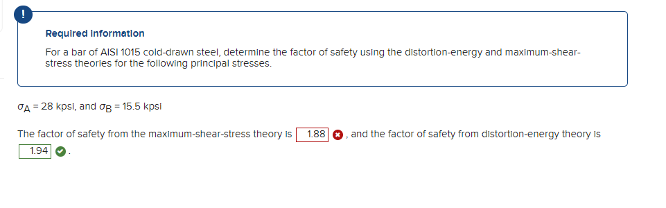 Required Information
For a bar of AISI 1015 cold-drawn steel, determine the factor of safety using the distortion-energy and maximum-shear-
stress theories for the following principal stresses.
A = 28 kpsl, and og = 15.5 kpsi
The factor of safety from the maximum-shear-stress theory is
1.94
1.88
and the factor of safety from distortion-energy theory is