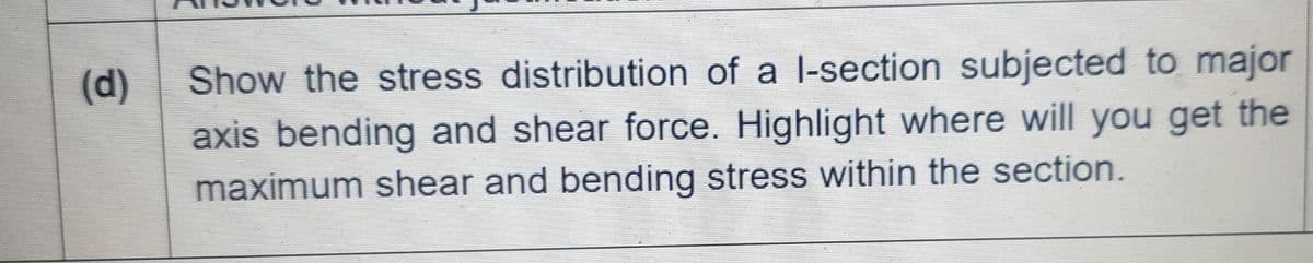 (d)
Show the stress distribution of a l-section subjected to major
axis bending and shear force. Highlight where will you get the
maximum shear and bending stress within the section.