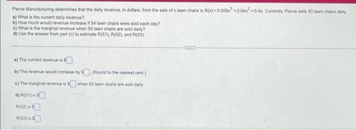 Pierce Manufacturing determines that the daily revenue, in dollars, from the sale of x lawn chairs is R(x)=0.005x +0.04x²+0.4x Currently, Pierce sells 50 lawn chairs daily.
a) What is the current daily revenue?
b) How much would revenue increase if 54 lawn chairs were sold each day?
c) What is the marginal revenue when 50 lawn chairs are sold daily?
d) Use the answer from part (c) to estimate R(51), R(52), and R(53).
a) The current revenue is $
b) The revenue would increase by $
c) The marginal revenue is $when
d) R(51) $
S
R(52) S
R(53) $
(Round to the nearest cent.)
50 lawn chairs are sold daily