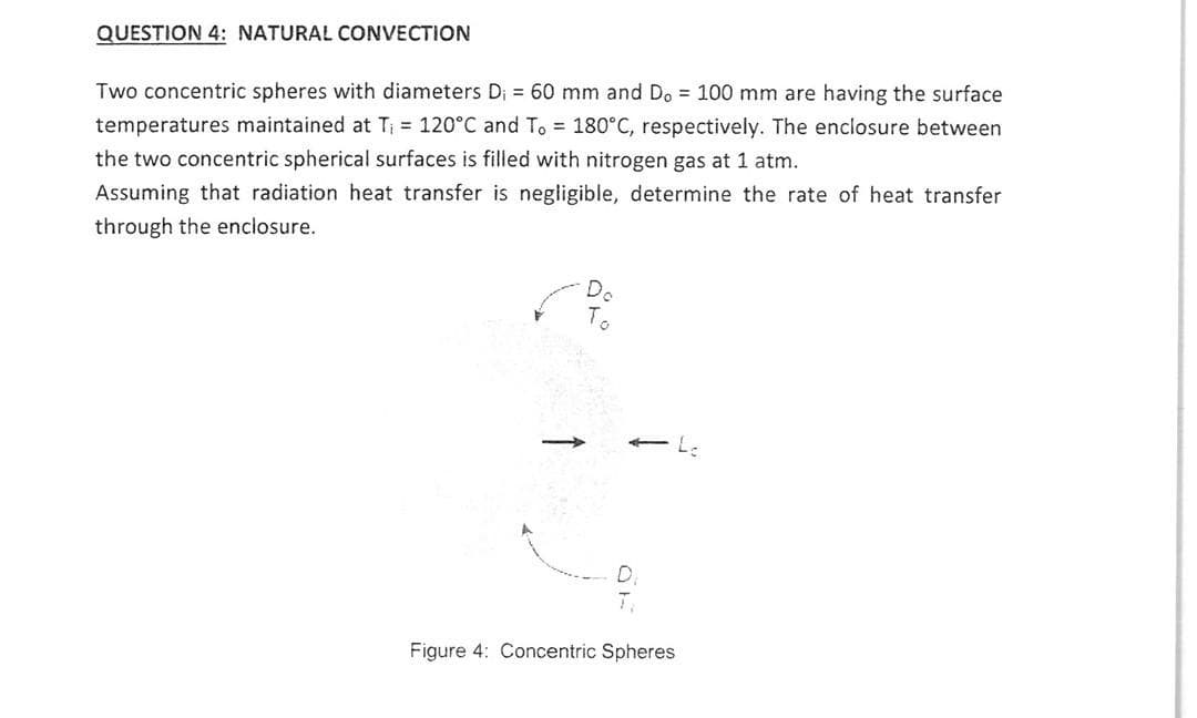 QUESTION 4: NATURAL CONVECTION
Two concentric spheres with diameters D₁ = 60 mm and Do = 100 mm are having the surface
temperatures maintained at T₁ = 120°C and To = 180°C, respectively. The enclosure between
the two concentric spherical surfaces is filled with nitrogen gas at 1 atm.
Assuming that radiation heat transfer is negligible, determine the rate of heat transfer
through the enclosure.
Do
OF
Figure 4: Concentric Spheres
L-
