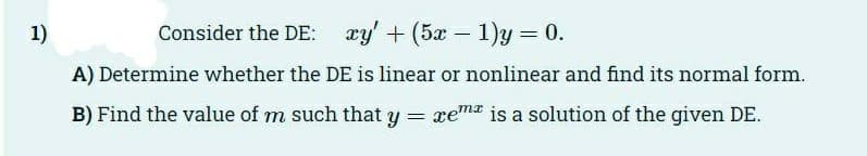 1)
Consider the DE: xy' +(5x-1)y = 0.
A) Determine whether the DE is linear or nonlinear and find its normal form.
B) Find the value of m such that y = xem is a solution of the given DE.
