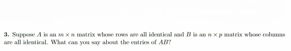 3. Suppose A is an m x n matrix whose rows are all identical and B is an n xp matrix whose columns
are all identical. What can you say about the entries of AB?
