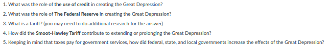 1. What was the role of the use of credit in creating the Great Depression?
2. What was the role of The Federal Reserve in creating the Great Depression?
3. What is a tariff? (you may need to do additional research for the answer)
4. How did the Smoot-Hawley Tariff contribute to extending or prolonging the Great Depression?
5. Keeping in mind that taxes pay for government services, how did federal, state, and local governments increase the effects of the Great Depression?
