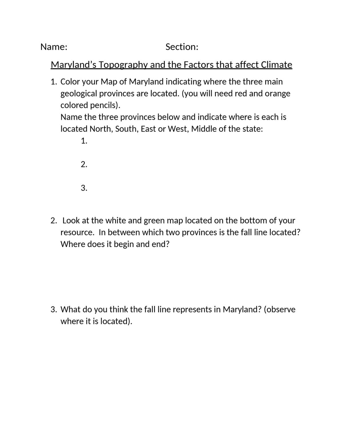 Section:
Maryland's Topography and the Factors that affect Climate
1. Color your Map of Maryland indicating where the three main
geological provinces are located. (you will need red and orange
colored pencils).
Name the three provinces below and indicate where is each is
located North, South, East or West, Middle of the state:
1.
Name:
2.
3.
2. Look at the white and green map located on the bottom of your
resource. In between which two provinces is the fall line located?
Where does it begin and end?
3. What do you think the fall line represents in Maryland? (observe
where it is located).