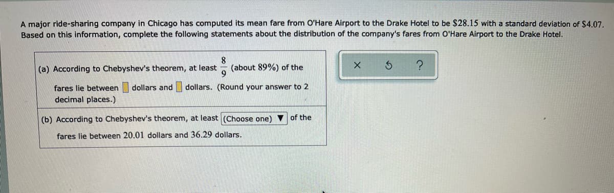 A major ride-sharing company in Chicago has computed its mean fare from O'Hare Airport to the Drake Hotel to be $28.15 with a standard deviation of $4.07.
Based on this information, complete the following statements about the distribution of the company's fares from O'Hare Airport to the Drake Hotel.
(a) According to Chebyshev's theorem, at least
(about 89%) of the
fares lie between dollars and dollars. (Round your answer to 2
decimal places.)
(b) According to Chebyshev's theorem, at least (Choose one) v of the
fares lie between 20.01 dollars and 36.29 dollars.
