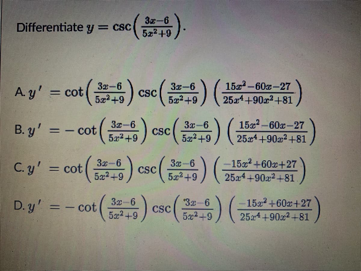 Differentiate
3x-6
5z2+9
y= CSC
Ay' = cot() csc() ( e )
B. y' = - cot) cse() )
32-6
5æ²+9
3x-6
522+9
15-60x-27
2524+90r2+81
CSC
3c-6
522+9
30-6
CSC
5a2+9
15x-60x-27
25x4+90a2 +81
C. y'
3z-6
5x2+9
3x 6
5a +9
15+60a+27
254+90a2+81
= cot
CSC
D.y' = - cot() cse)
3 6
50² +9
15x +60x+27
25z4+90z2-81
D. y = – cot
SC
522+9
