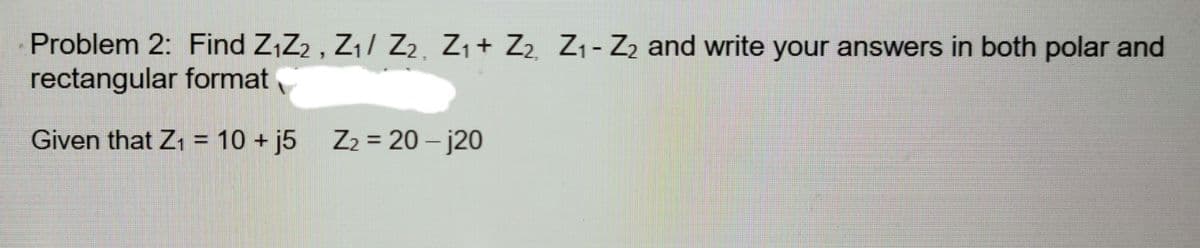 Problem 2: Find Z,Z2 , Z/ Zz
rectangular format
Z1+ Z2 Z1- Z2 and write your answers in both polar and
Given that Z1 = 10 + j5
Z2 = 20 – j20
