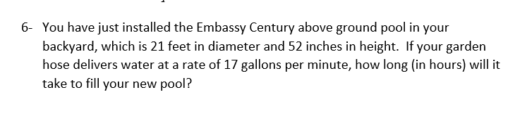 6- You have just installed the Embassy Century above ground pool in your
backyard, which is 21 feet in diameter and 52 inches in height. If your garden
hose delivers water at a rate of 17 gallons per minute, how long (in hours) will it
take to fill your new pool?
