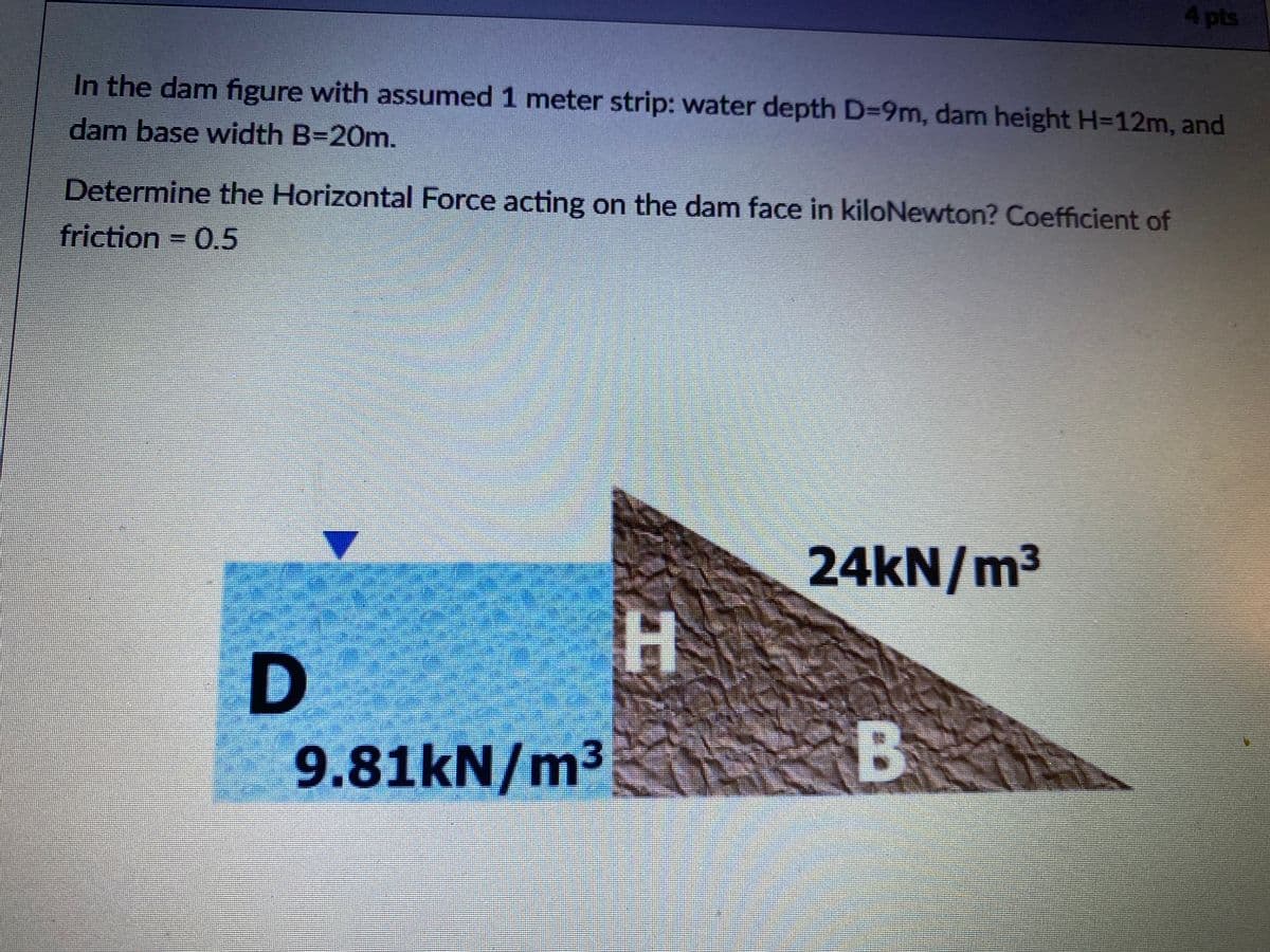 4pts
In the dam figure with assumed 1 meter strip: water depth D=9m, dam height H=12m, and
dam base width B=20m.
Determine the Horizontal Force acting on the dam face in kiloNewton? Coefficient of
friction 0.5
24KN/m3
9.81kN/m3
B
