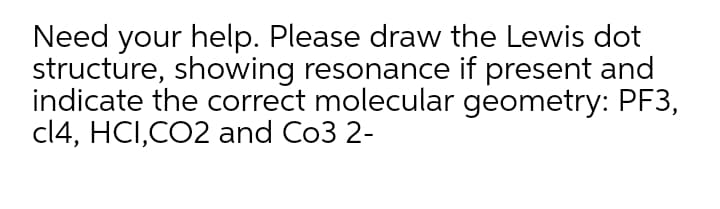 Need your help. Please draw the Lewis dot
structure, showing resonance if present and
indicate the correct molecular geometry: PF3,
cl4, HCI,CO2 and Co3 2-
