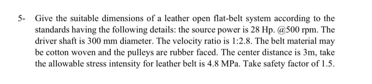 5- Give the suitable dimensions of a leather open flat-belt system according to the
standards having the following details: the source power is 28 Hp. @500 rpm. The
driver shaft is 300 mm diameter. The velocity ratio is 1:2.8. The belt material may
be cotton woven and the pulleys are rubber faced. The center distance is 3m, take
the allowable stress intensity for leather belt is 4.8 MPa. Take safety factor of 1.5.
