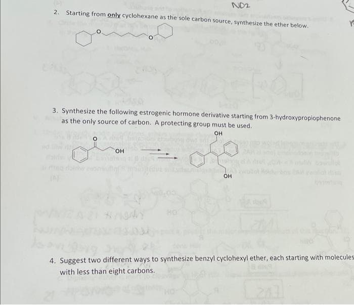 NO2
2. Starting from only cyclohexane as the sole carbon source, synthesize the ether below.
3. Synthesize the following estrogenic hormone derivative starting from 3-hydroxypropiophenone
as the only source of carbon. A protecting group must be used.
OH
HO
OH
IN
HO
4. Suggest two different ways to synthesize benzyl cyclohexyl ether, each starting with molecules
with less than eight carbons.
