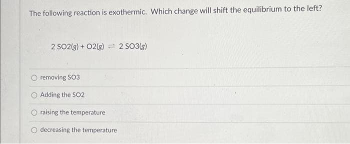 The following reaction is exothermic. Which change will shift the equilibrium to the left?
2 SO2(g) + 02(g) = 2 SO3(g)
removing SO3
O Adding the SO2
raising the temperature
O decreasing the temperature
