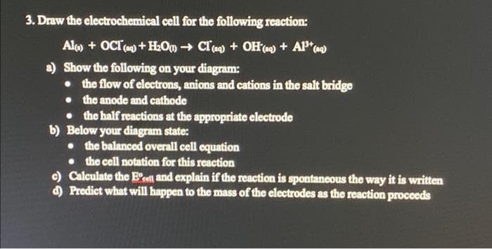 3. Draw the electrochemical cell for the following reaction:
Alo + OCI) +HOm → Cla) + OH(a) + AP*)
a) Show the following on your diagram:
• the flow of electrons, anions and cations in the salt bridge
• the anode and cathode
• the half reactions at the appropriate electrode
b) Below your diagram state:
• the balanced overall cell equation
• the cell notation for this reaction
c) Calculate the Eeel and explain if the reaction is spontancous the way it is written
d) Predict what will happen to the mass of the electrodes as the reaction proceeds
