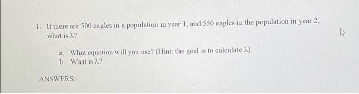 1. If there are 500 eagles in a population in year 1, and 550 eagles in the population in year 2,
what is 2?
a. What equation will you use? (Hint: the goal is to caleulate 2)
b. What is 2?
ANSWERS:
