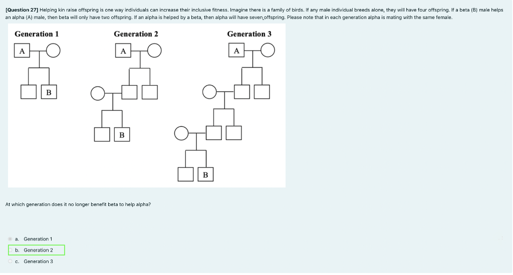 [Question 27] Helping kin raise offspring is one way individuals can increase their inclusive fitness. Imagine there is a family of birds. If any male individual breeds alone, they will have four offspring. If a beta (B) male helps
an alpha (A) male, then beta will only have two offspring. If an alpha is helped by a beta, then alpha will have seven offspring. Please note that
each generation alpha
mating with the same female.
Generation 1
Generation 2
Generation 3
A
A
A
в
В
В
At which generation does it no longer benefit beta to help alpha?
a. Generation 1
b. Generation 2
c. Generation 3
