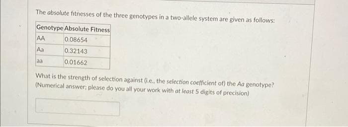 The absolute fitnesses of the three genotypes in a two-allele system are given as follows:
Genotype Absolute Fitness
AA
0.08654
Aa
0.32143
aa
0.01662
What is the strength of selection against (i.e., the selection coefficient of) the Aa genotype?
(Numerical answer; please do you all your work with at least 5 digits of precision)
