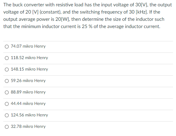 The buck converter with resistive load has the input voltage of 30[V], the output
voltage of 20 [V] (constant), and the switching frequency of 30 [kHz]. If the
output average power is 20[W], then determine the size of the inductor such
that the minimum inductor current is 25 % of the average inductor current.
O 74.07 mikro Henry
O 118.52 mikro Henry
O 148.15 mikro Henry
O 59.26 mikro Henry
88.89 mikro Henry
O 44.44 mikro Henry
O 124.56 mikro Henry
O 32.78 mikro Henry
