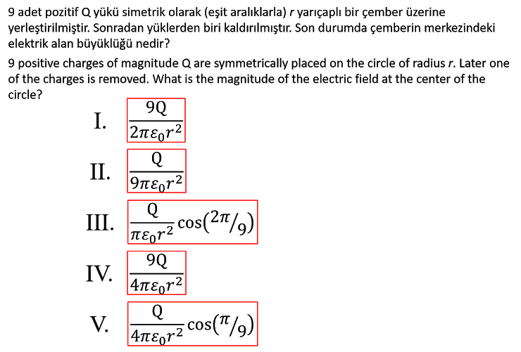 9 adet pozitif Q yükü simetrik olarak (eşit aralıklarla) r yarıçaplı bir çember üzerine
yerleştirilmiştir. Sonradan yüklerden biri kaldırılmıştır. Son durumda çemberin merkezindeki
elektrik alan büyüklüğü nedir?
9 positive charges of magnitude Q are symmetrically placed on the circle of radius r. Later one
of the charges is removed. What is the magnitude of the electric field at the center of the
circle?
9Q
I.
2nE,r2
Q
II.
9nEgr2|
cos(2"/2)
II
|TEgr2
9Q
IV.
47TEgr2
V.
cos("/9)
4TE,r2

