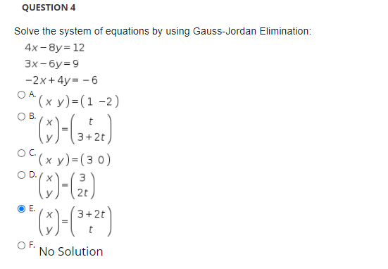 QUESTION 4
Solve the system of equations by using Gauss-Jordan Elimination:
4x- 8y= 12
Зх-бу39
-2x+4y = - 6
OA (x y)=(1 -2)
OB.
3+2t
OC.
(х у) -(з 0)
OD.
3
E.
-2t
O F.
No Solution
