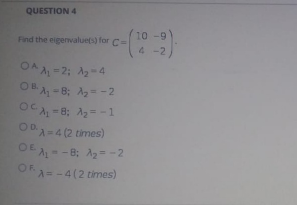 QUESTION 4
10 -9
Find the eigenvalue(s) for C=
4 -2
OA A =2; A2=4
O B. A, = 8; A2= -2
%3D
OC =8; A2= -1
OD.
D=D4 (2 times)
OE = - 8; A2=-2
OF. 2
A= -4(2 times)
