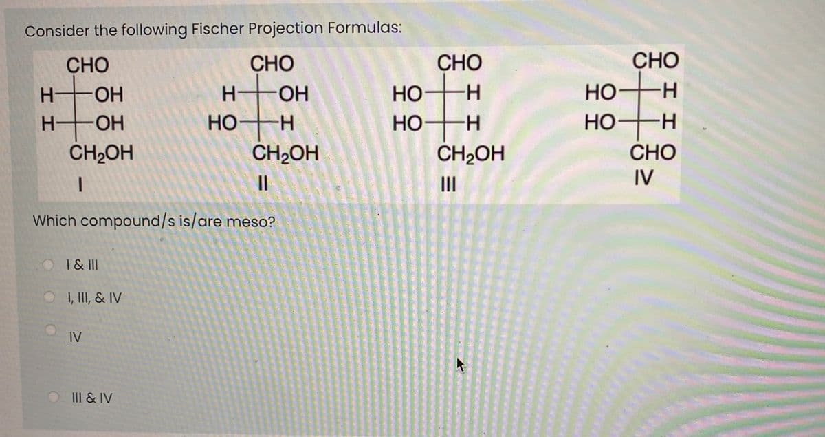 Consider the following Fischer Projection Formulas:
CHO
CHO
CHO
H OH
CHO
It
H-
HO
Но
CH2OH
H-
HO-
H.
Но-
Но-
H-
-H-
HO
-H-
CH2OH
CH2OH
СНО
II
IV
Which compound/s is/are meso?
O I& II
O I, II, & IV
IV
III & IV
