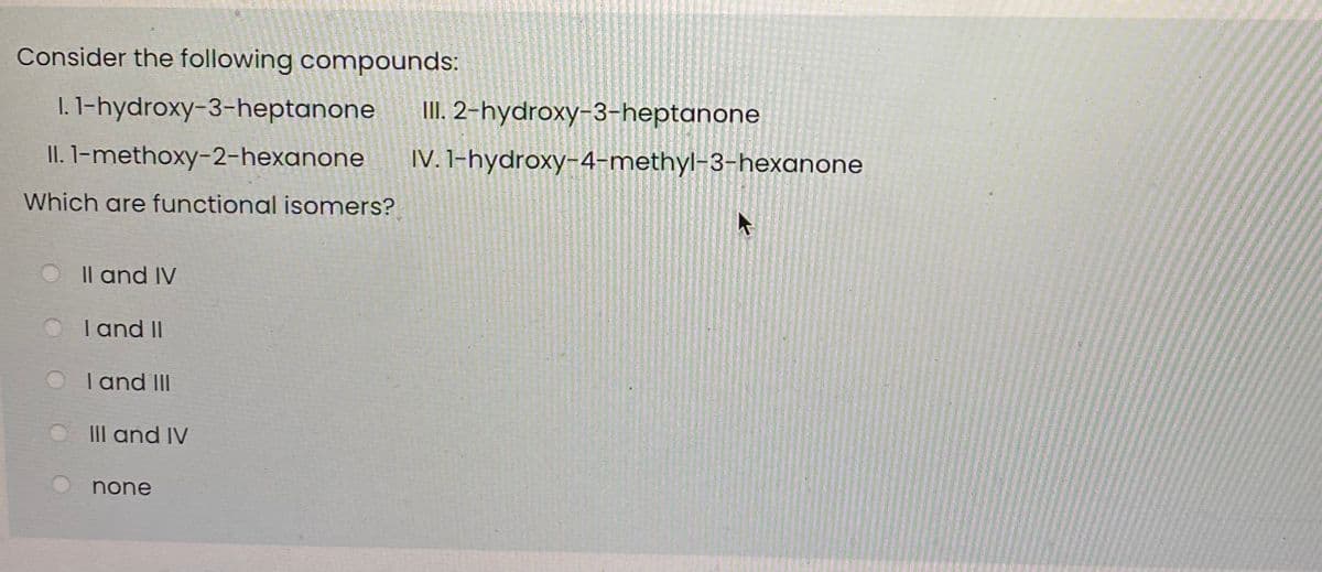 Consider the following compounds:
I. 1-hydroxy-3-heptanone
II. 2-hydroxy-3-heptanone
II. I-methoxy-2-hexanone
IV. 1-hydroxy-4-methyl-3-hexanone
Which are functional isomers?
Il and IV
Tand II
I and III
III and IV
none
