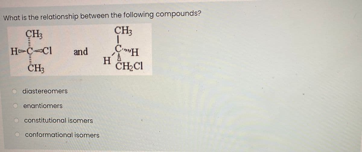 What is the relationship between the following compounds?
CH3
CH3
H C Cl
and
CH3
CH2CI
diastereomers
enantiomers
constitutional isomers
conformational isomers
