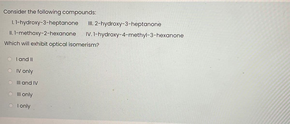 Consider the following compounds:
I. 1-hydroxy-3-heptanone
II. 2-hydroxy-3-heptanone
II. 1-methoxy-2-hexanone
IV. 1-hydroxy-4-methyl-3-hexanone
Which will exhibit optical isomerism?
I and II
IV only
III and IV
O Ill only
O lonly
