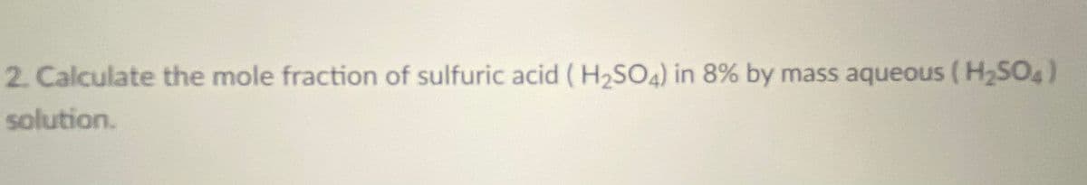 2. Calculate the mole fraction of sulfuric acid (H2SO4) in 8% by mass aqueous (H2SO4)
solution.
