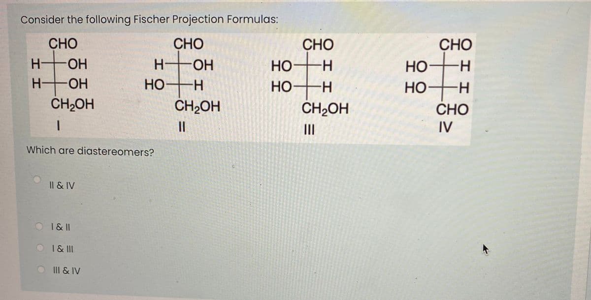 Consider the following Fischer Projection Formulas:
CHO
HO-
H OH
CH2OH
CHO
CHO
CHO
HO
Но
H-
Но
Но-
-H-
H.
HO
H.
CH2OH
CH2OH
CHO
II
IV
Which are diastereomers?
Il & IV
O I&II
OI& II
III & IV
